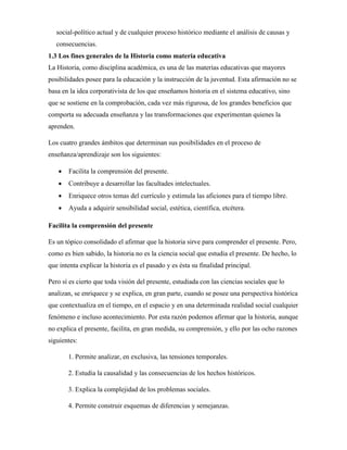 social-político actual y de cualquier proceso histórico mediante el análisis de causas y
consecuencias.
1.3 Los fines generales de la Historia como materia educativa
La Historia, como disciplina académica, es una de las materias educativas que mayores
posibilidades posee para la educación y la instrucción de la juventud. Esta afirmación no se
basa en la idea corporativista de los que enseñamos historia en el sistema educativo, sino
que se sostiene en la comprobación, cada vez más rigurosa, de los grandes beneficios que
comporta su adecuada enseñanza y las transformaciones que experimentan quienes la
aprenden.
Los cuatro grandes ámbitos que determinan sus posibilidades en el proceso de
enseñanza/aprendizaje son los siguientes:
 Facilita la comprensión del presente.
 Contribuye a desarrollar las facultades intelectuales.
 Enriquece otros temas del currículo y estimula las aficiones para el tiempo libre.
 Ayuda a adquirir sensibilidad social, estética, científica, etcétera.
Facilita la comprensión del presente
Es un tópico consolidado el afirmar que la historia sirve para comprender el presente. Pero,
como es bien sabido, la historia no es la ciencia social que estudia el presente. De hecho, lo
que intenta explicar la historia es el pasado y es ésta su finalidad principal.
Pero sí es cierto que toda visión del presente, estudiada con las ciencias sociales que lo
analizan, se enriquece y se explica, en gran parte, cuando se posee una perspectiva histórica
que contextualiza en el tiempo, en el espacio y en una determinada realidad social cualquier
fenómeno e incluso acontecimiento. Por esta razón podemos afirmar que la historia, aunque
no explica el presente, facilita, en gran medida, su comprensión, y ello por las ocho razones
siguientes:
1. Permite analizar, en exclusiva, las tensiones temporales.
2. Estudia la causalidad y las consecuencias de los hechos históricos.
3. Explica la complejidad de los problemas sociales.
4. Permite construir esquemas de diferencias y semejanzas.
 