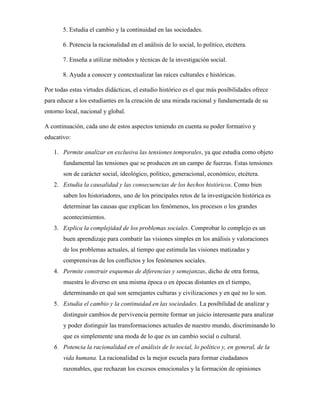 5. Estudia el cambio y la continuidad en las sociedades.
6. Potencia la racionalidad en el análisis de lo social, lo político, etcétera.
7. Enseña a utilizar métodos y técnicas de la investigación social.
8. Ayuda a conocer y contextualizar las raíces culturales e históricas.
Por todas estas virtudes didácticas, el estudio histórico es el que más posibilidades ofrece
para educar a los estudiantes en la creación de una mirada racional y fundamentada de su
entorno local, nacional y global.
A continuación, cada uno de estos aspectos teniendo en cuenta su poder formativo y
educativo:
1. Permite analizar en exclusiva las tensiones temporales, ya que estudia como objeto
fundamental las tensiones que se producen en un campo de fuerzas. Estas tensiones
son de carácter social, ideológico, político, generacional, económico, etcétera.
2. Estudia la causalidad y las consecuencias de los hechos históricos. Como bien
saben los historiadores, uno de los principales retos de la investigación histórica es
determinar las causas que explican los fenómenos, los procesos o los grandes
acontecimientos.
3. Explica la complejidad de los problemas sociales. Comprobar lo complejo es un
buen aprendizaje para combatir las visiones simples en los análisis y valoraciones
de los problemas actuales, al tiempo que estimula las visiones matizadas y
comprensivas de los conflictos y los fenómenos sociales.
4. Permite construir esquemas de diferencias y semejanzas, dicho de otra forma,
muestra lo diverso en una misma época o en épocas distantes en el tiempo,
determinando en qué son semejantes culturas y civilizaciones y en qué no lo son.
5. Estudia el cambio y la continuidad en las sociedades. La posibilidad de analizar y
distinguir cambios de pervivencia permite formar un juicio interesante para analizar
y poder distinguir las transformaciones actuales de nuestro mundo, discriminando lo
que es simplemente una moda de lo que es un cambio social o cultural.
6. Potencia la racionalidad en el análisis de lo social, lo político y, en general, de la
vida humana. La racionalidad es la mejor escuela para formar ciudadanos
razonables, que rechazan los excesos emocionales y la formación de opiniones
 