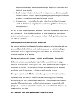 demasiado afectadas por una alta subjetividad o por una politización extrema en el
análisis de temas actuales.
7. Enseña a utilizar métodos y técnicas de la investigación social. Esta aproximación
al método científico histórico supone un aprendizaje muy relevante para saber cómo
se produce el conocimiento de lo social y cómo se formula.
8. Ayuda a conocer y contextualizar las raíces culturales e históricas. Potencia el
sentido de identidad y el compartir valores, costumbres, problemas, etcétera, con
sus conciudadanos.
Por ello, es loable la idea de promover programas e iniciativas que fomenten la historia con
una visión amplia y ajena al excesivo localismo. Y, como consecuencia, que se vayan
produciendo transformaciones en los programas escolares a fin de que la historia común,
con todas sus vicisitudes.
Contribuye a desarrollar las facultades intelectuales
Las cognitive abilities o habilidades intelectuales se adquieren en la vida ordinaria de las
personas. El estudio de la historia desde edades tempranas es un excelente medio para
desarrollar el intelecto; especialmente algunas de las abilities más interesantes en el
desarrollo intelectual de las personas.
Enriquece otros temas del currículo y estimula las aficiones para el tiempo libre
La historia, junto con la geografía, tiene la posibilidad de constituirse como eje que
estructura diversas ciencias sociales, por lo que, a través del estudio de estas disciplinas, se
producen acercamientos a las diversas perspectivas de conocimiento social: actividad
económica, antropología, derecho y política, expresión artística, etcétera.
Sirve para adquirir sensibilidad (o conciencia) respecto a las formaciones sociales
La sensibilidad es una explosiva combinación de racionalidad y pasión, de teoría y
sentimiento. Pensar con sensibilidad es la evidencia de cuán profunda y misteriosa es la
capacidad del conocimiento, pues combina inteligencia y deseo, enriqueciendo así la
percepción. La historia es la maestra fundamental para poder cultivar esta dimensión tan
importante de la educación.
1.4. La historia como materia escolar en la educación primaria
 