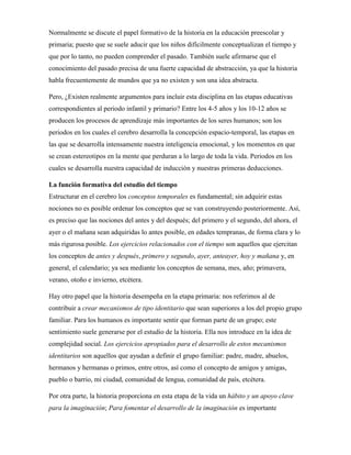 Normalmente se discute el papel formativo de la historia en la educación preescolar y
primaria; puesto que se suele aducir que los niños difícilmente conceptualizan el tiempo y
que por lo tanto, no pueden comprender el pasado. También suele afirmarse que el
conocimiento del pasado precisa de una fuerte capacidad de abstracción, ya que la historia
habla frecuentemente de mundos que ya no existen y son una idea abstracta.
Pero, ¿Existen realmente argumentos para incluir esta disciplina en las etapas educativas
correspondientes al periodo infantil y primario? Entre los 4-5 años y los 10-12 años se
producen los procesos de aprendizaje más importantes de los seres humanos; son los
periodos en los cuales el cerebro desarrolla la concepción espacio-temporal, las etapas en
las que se desarrolla intensamente nuestra inteligencia emocional, y los momentos en que
se crean estereotipos en la mente que perduran a lo largo de toda la vida. Periodos en los
cuales se desarrolla nuestra capacidad de inducción y nuestras primeras deducciones.
La función formativa del estudio del tiempo
Estructurar en el cerebro los conceptos temporales es fundamental; sin adquirir estas
nociones no es posible ordenar los conceptos que se van construyendo posteriormente. Así,
es preciso que las nociones del antes y del después; del primero y el segundo, del ahora, el
ayer o el mañana sean adquiridas lo antes posible, en edades tempranas, de forma clara y lo
más rigurosa posible. Los ejercicios relacionados con el tiempo son aquellos que ejercitan
los conceptos de antes y después, primero y segundo, ayer, anteayer, hoy y mañana y, en
general, el calendario; ya sea mediante los conceptos de semana, mes, año; primavera,
verano, otoño e invierno, etcétera.
Hay otro papel que la historia desempeña en la etapa primaria: nos referimos al de
contribuir a crear mecanismos de tipo identitario que sean superiores a los del propio grupo
familiar. Para los humanos es importante sentir que forman parte de un grupo; este
sentimiento suele generarse por el estudio de la historia. Ella nos introduce en la idea de
complejidad social. Los ejercicios apropiados para el desarrollo de estos mecanismos
identitarios son aquellos que ayudan a definir el grupo familiar: padre, madre, abuelos,
hermanos y hermanas o primos, entre otros, así como el concepto de amigos y amigas,
pueblo o barrio, mi ciudad, comunidad de lengua, comunidad de país, etcétera.
Por otra parte, la historia proporciona en esta etapa de la vida un hábito y un apoyo clave
para la imaginación; Para fomentar el desarrollo de la imaginación es importante
 