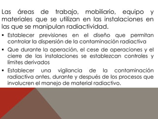 Las áreas de trabajo, mobiliario, equipo y 
materiales que se utilizan en las instalaciones en 
las que se manipulan radiactividad. 
 Establecer previsiones en el diseño que permitan 
controlar la dispersión de la contaminación radiactiva 
 Que durante la operación, el cese de operaciones y el 
cierre de las instalaciones se establezcan controles y 
límites derivados 
 Establecer una vigilancia de la contaminación 
radiactiva antes, durante y después de los procesos que 
involucren el manejo de material radiactivo. 
 