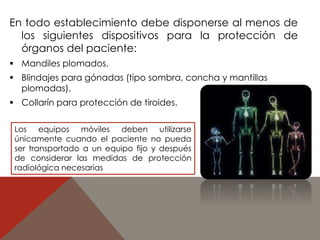 En todo establecimiento debe disponerse al menos de 
los siguientes dispositivos para la protección de 
órganos del paciente: 
 Mandiles plomados. 
 Blindajes para gónadas (tipo sombra, concha y mantillas 
plomadas). 
 Collarín para protección de tiroides. 
Los equipos móviles deben utilizarse 
únicamente cuando el paciente no pueda 
ser transportado a un equipo fijo y después 
de considerar las medidas de protección 
radiológica necesarias 
 