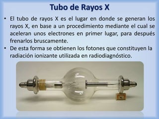 Tubo de Rayos X 
• El tubo de rayos X es el lugar en donde se generan los 
rayos X, en base a un procedimiento mediante el cual se 
aceleran unos electrones en primer lugar, para después 
frenarlos bruscamente. 
• De esta forma se obtienen los fotones que constituyen la 
radiación ionizante utilizada en radiodiagnóstico. 
 