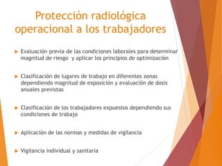 Protección radiológica 
operacional a los trabajadores 
 Evaluación previa de las condiciones laborales para determinar 
magnitud de riesgo y aplicar los principios de optimización 
 Clasificación de lugares de trabajo en diferentes zonas 
dependiendo magnitud de exposición y evaluación de dosis 
anuales previstas 
 Clasificación de los trabajadores expuestos dependiendo sus 
condiciones de trabajo 
 Aplicación de las normas y medidas de vigilancia 
 Vigilancia individual y sanitaria 
 