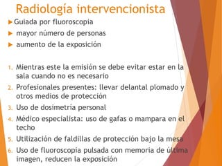 Radiología intervencionista 
Guiada por fluoroscopia 
 mayor número de personas 
 aumento de la exposición 
1. Mientras este la emisión se debe evitar estar en la 
sala cuando no es necesario 
2. Profesionales presentes: llevar delantal plomado y 
otros medios de protección 
3. Uso de dosimetría personal 
4. Médico especialista: uso de gafas o mampara en el 
techo 
5. Utilización de faldillas de protección bajo la mesa 
6. Uso de fluoroscopia pulsada con memoria de última 
imagen, reducen la exposición 
 