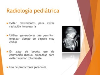 Radiología pediátrica 
 Evitar movimientos para evitar 
radiación innecesaria 
 Utilizar generadores que permitan 
emplear tiempo de disparo muy 
cortos 
 En caso de bebés: uso de 
colimación manual cuidadosa para 
evitar irradiar totalmente 
 Uso de protectores gonadales 
 