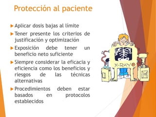 Protección al paciente 
 Aplicar dosis bajas al límite 
Tener presente los criterios de 
justificación y optimización 
 Exposición debe tener un 
beneficio neto suficiente 
 Siempre considerar la eficacia y 
eficiencia como los beneficios y 
riesgos de las técnicas 
alternativas 
 Procedimientos deben estar 
basados en protocolos 
establecidos 
 