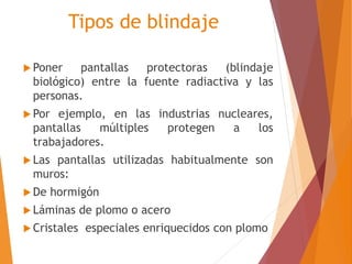 Tipos de blindaje 
 Poner pantallas protectoras (blindaje 
biológico) entre la fuente radiactiva y las 
personas. 
 Por ejemplo, en las industrias nucleares, 
pantallas múltiples protegen a los 
trabajadores. 
 Las pantallas utilizadas habitualmente son 
muros: 
De hormigón 
 Láminas de plomo o acero 
 Cristales especiales enriquecidos con plomo 
 