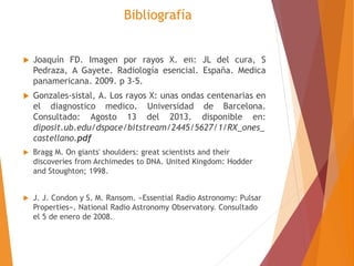 Bibliografía 
 Joaquín FD. Imagen por rayos X. en: JL del cura, S 
Pedraza, A Gayete. Radiología esencial. España. Medica 
panamericana. 2009. p 3-5. 
 Gonzales-sistal, A. Los rayos X: unas ondas centenarias en 
el diagnostico medico. Universidad de Barcelona. 
Consultado: Agosto 13 del 2013. disponible en: 
diposit.ub.edu/dspace/bitstream/2445/5627/1/RX_ones_ 
castellano.pdf 
 Bragg M. On giants' shoulders: great scientists and their 
discoveries from Archimedes to DNA. United Kingdom: Hodder 
and Stoughton; 1998. 
 J. J. Condon y S. M. Ransom. «Essential Radio Astronomy: Pulsar 
Properties». National Radio Astronomy Observatory. Consultado 
el 5 de enero de 2008. 
