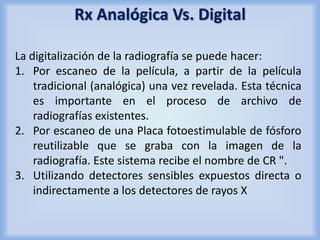 Rx Analógica Vs. Digital 
La digitalización de la radiografía se puede hacer: 
1. Por escaneo de la película, a partir de la película 
tradicional (analógica) una vez revelada. Esta técnica 
es importante en el proceso de archivo de 
radiografías existentes. 
2. Por escaneo de una Placa fotoestimulable de fósforo 
reutilizable que se graba con la imagen de la 
radiografía. Este sistema recibe el nombre de CR ". 
3. Utilizando detectores sensibles expuestos directa o 
indirectamente a los detectores de rayos X 
 