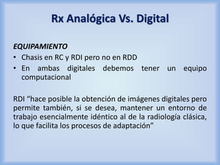 Rx Analógica Vs. Digital 
EQUIPAMIENTO 
• Chasis en RC y RDI pero no en RDD 
• En ambas digitales debemos tener un equipo 
computacional 
RDI “hace posible la obtención de imágenes digitales pero 
permite también, si se desea, mantener un entorno de 
trabajo esencialmente idéntico al de la radiología clásica, 
lo que facilita los procesos de adaptación” 
 