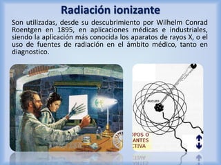 Radiación ionizante 
Son utilizadas, desde su descubrimiento por Wilhelm Conrad 
Roentgen en 1895, en aplicaciones médicas e industriales, 
siendo la aplicación más conocida los aparatos de rayos X, o el 
uso de fuentes de radiación en el ámbito médico, tanto en 
diagnostico. 
 