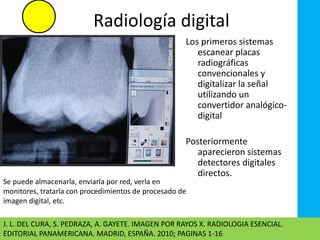 Radiología digital 
Los primeros sistemas 
escanear placas 
radiográficas 
convencionales y 
digitalizar la señal 
utilizando un 
convertidor analógico-digital 
Posteriormente 
aparecieron sistemas 
detectores digitales 
directos. 
Se puede almacenarla, enviarla por red, verla en 
monitores, tratarla con procedimientos de procesado de 
imagen digital, etc. 
J. L. DEL CURA, S. PEDRAZA, A. GAYETE. IMAGEN POR RAYOS X. RADIOLOGIA ESENCIAL. 
EDITORIAL PANAMERICANA. MADRID, ESPAÑA. 2010; PAGINAS 1-16 
 