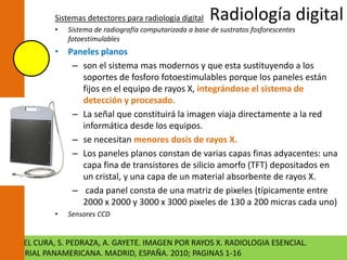 Sistemas detectores para radiología digital Radiología digital 
• Sistema de radiografía computarizada a base de sustratos fosforescentes 
fotoestimulables 
• Paneles planos 
– son el sistema mas modernos y que esta sustituyendo a los 
soportes de fosforo fotoestimulables porque los paneles están 
fijos en el equipo de rayos X, integrándose el sistema de 
detección y procesado. 
– La señal que constituirá la imagen viaja directamente a la red 
informática desde los equipos. 
– se necesitan menores dosis de rayos X. 
– Los paneles planos constan de varias capas finas adyacentes: una 
capa fina de transistores de silicio amorfo (TFT) depositados en 
un cristal, y una capa de un material absorbente de rayos X. 
– cada panel consta de una matriz de pixeles (típicamente entre 
2000 x 2000 y 3000 x 3000 pixeles de 130 a 200 micras cada uno) 
• Sensores CCD 
J. L. DEL CURA, S. PEDRAZA, A. GAYETE. IMAGEN POR RAYOS X. RADIOLOGIA ESENCIAL. 
EDITORIAL PANAMERICANA. MADRID, ESPAÑA. 2010; PAGINAS 1-16 
 
