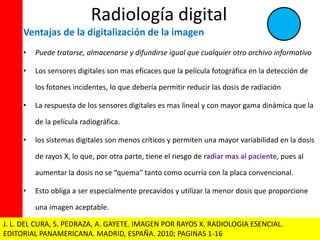 Radiología digital 
Ventajas de la digitalización de la imagen 
• Puede tratarse, almacenarse y difundirse igual que cualquier otro archivo informativo 
• Los sensores digitales son mas eficaces que la película fotográfica en la detección de 
los fotones incidentes, lo que debería permitir reducir las dosis de radiación 
• La respuesta de los sensores digitales es mas lineal y con mayor gama dinámica que la 
de la película radiográfica. 
• los sistemas digitales son menos críticos y permiten una mayor variabilidad en la dosis 
de rayos X, lo que, por otra parte, tiene el riesgo de radiar mas al paciente, pues al 
aumentar la dosis no se “quema” tanto como ocurría con la placa convencional. 
• Esto obliga a ser especialmente precavidos y utilizar la menor dosis que proporcione 
una imagen aceptable. 
J. L. DEL CURA, S. PEDRAZA, A. GAYETE. IMAGEN POR RAYOS X. RADIOLOGIA ESENCIAL. 
EDITORIAL PANAMERICANA. MADRID, ESPAÑA. 2010; PAGINAS 1-16 
 