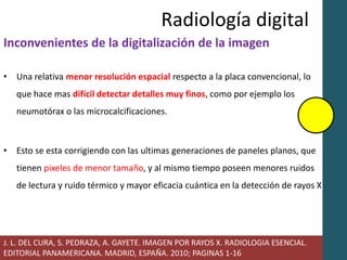 Radiología digital 
Inconvenientes de la digitalización de la imagen 
• Una relativa menor resolución espacial respecto a la placa convencional, lo 
que hace mas difícil detectar detalles muy finos, como por ejemplo los 
neumotórax o las microcalcificaciones. 
• Esto se esta corrigiendo con las ultimas generaciones de paneles planos, que 
tienen pixeles de menor tamaño, y al mismo tiempo poseen menores ruidos 
de lectura y ruido térmico y mayor eficacia cuántica en la detección de rayos X 
J. L. DEL CURA, S. PEDRAZA, A. GAYETE. IMAGEN POR RAYOS X. RADIOLOGIA ESENCIAL. 
EDITORIAL PANAMERICANA. MADRID, ESPAÑA. 2010; PAGINAS 1-16 
 