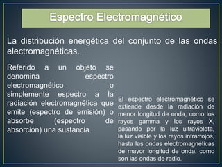 La distribución energética del conjunto de las ondas 
electromagnéticas. 
Referido a un objeto se 
denomina espectro 
electromagnético o 
simplemente espectro a la 
radiación electromagnética que 
emite (espectro de emisión) o 
absorbe (espectro de 
absorción) una sustancia. 
El espectro electromagnético se 
extiende desde la radiación de 
menor longitud de onda, como los 
rayos gamma y los rayos X, 
pasando por la luz ultravioleta, 
la luz visible y los rayos infrarrojos, 
hasta las ondas electromagnéticas 
de mayor longitud de onda, como 
son las ondas de radio. 
 