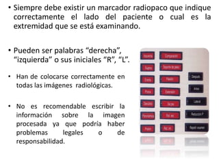 • Siempre debe existir un marcador radiopaco que indique 
correctamente 2) el Lado lado anatómico 
del paciente o cual es la 
extremidad que se está examinando. 
• Pueden ser palabras “derecha”, 
“izquierda” o sus iniciales “R”, “L”. 
• Han de colocarse correctamente en 
todas las imágenes radiológicas. 
• No es recomendable escribir la 
información sobre la imagen 
procesada ya que podría haber 
problemas legales o de 
responsabilidad. 
 