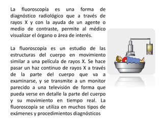 La fluoroscopía es una forma de 
diagnóstico radiológico que a través de 
rayos X y con la ayuda de un agente o 
medio de contraste, permite al médico 
visualizar el órgano o área de interés. 
La fluoroscopía es un estudio de las 
estructuras del cuerpo en movimiento 
similar a una película de rayos X. Se hace 
pasar un haz continuo de rayos X a través 
de la parte del cuerpo que va a 
examinarse, y se transmite a un monitor 
parecido a una televisión de forma que 
pueda verse en detalle la parte del cuerpo 
y su movimiento en tiempo real. La 
fluoroscopía se utiliza en muchos tipos de 
exámenes y procedimientos diagnósticos 
 