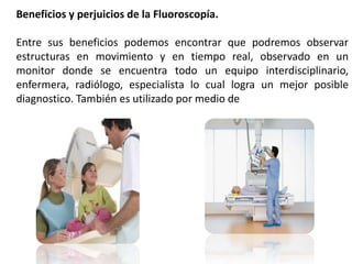 Beneficios y perjuicios de la Fluoroscopía. 
Entre sus beneficios podemos encontrar que podremos observar 
estructuras en movimiento y en tiempo real, observado en un 
monitor donde se encuentra todo un equipo interdisciplinario, 
enfermera, radiólogo, especialista lo cual logra un mejor posible 
diagnostico. También es utilizado por medio de contraste 
 