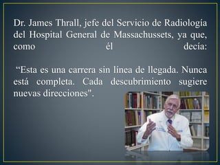 Dr. James Thrall, jefe del Servicio de Radiología 
del Hospital General de Massachussets, ya que, 
como él decía: 
“Esta es una carrera sin línea de llegada. Nunca 
está completa. Cada descubrimiento sugiere 
nuevas direcciones". 
 