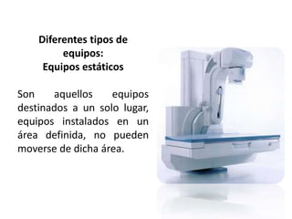 Diferentes tipos de 
equipos: 
Equipos estáticos 
Son aquellos equipos 
destinados a un solo lugar, 
equipos instalados en un 
área definida, no pueden 
moverse de dicha área. 
 
