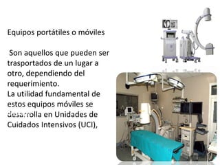 Equipos portátiles o móviles 
Son aquellos que pueden ser 
trasportados de un lugar a 
otro, dependiendo del 
requerimiento. 
La utilidad fundamental de 
estos equipos móviles se 
desarrolla en Unidades de 
Cuidados Intensivos (UCI), 
Ventajas 
Su ventaja más grande es que se 
pueden trasladar de un lugar a 
otro. Es utilizado en las UCI y 
quirófanos 
 