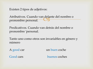 Existen 2 tipos de adjetivos: 
Atributivos. Cuando van  
delante del nombre o 
pronombre personal. 
Predicativos. Cuando van detrás del nombre o 
pronombre 'personal. 
Tanto uno como otros son invariables en género y 
número 
A good car un buen coche 
Good cars buenos coches 
 