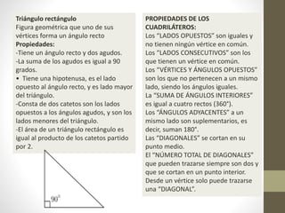 Triángulo rectángulo
Figura geométrica que uno de sus
vértices forma un ángulo recto
Propiedades:
-Tiene un ángulo recto y dos agudos.
-La suma de los agudos es igual a 90
grados.
• Tiene una hipotenusa, es el lado
opuesto al ángulo recto, y es lado mayor
del triángulo.
-Consta de dos catetos son los lados
opuestos a los ángulos agudos, y son los
lados menores del triángulo.
-El área de un triángulo rectángulo es
igual al producto de los catetos partido
por 2.
PROPIEDADES DE LOS
CUADRILÁTEROS:
Los “LADOS OPUESTOS” son iguales y
no tienen ningún vértice en común.
Los “LADOS CONSECUTIVOS” son los
que tienen un vértice en común.
Los “VÉRTICES Y ÁNGULOS OPUESTOS”
son los que no pertenecen a un mismo
lado, siendo los ángulos iguales.
La “SUMA DE ÁNGULOS INTERIORES”
es igual a cuatro rectos (360°).
Los “ÁNGULOS ADYACENTES” a un
mismo lado son suplementarios, es
decir, suman 180°.
Las “DIAGONALES” se cortan en su
punto medio.
El “NÚMERO TOTAL DE DIAGONALES”
que pueden trazarse siempre son dos y
que se cortan en un punto interior.
Desde un vértice solo puede trazarse
una “DIAGONAL”.
 