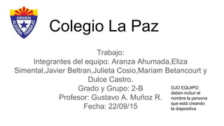 Colegio La Paz
Trabajo:
Integrantes del equipo: Aranza Ahumada,Eliza
Simental,Javier Beltran,Julieta Cosio,Mariam Betancourt y
Dulce Castro.
Grado y Grupo: 2-B
Profesor: Gustavo A. Muñoz R.
Fecha: 22/09/15
OJO EQUIPO:
deben incluir el
nombre la persona
que está creando
la diapositiva
 