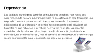 Dependencia
Los aparatos tecnológicos como las computadoras portátiles, han hecho esta
comunicación de persona a persona inferior ya que a través de esta tecnología uno
se puede comunicar sin necesidad de estar de frente a la otra persona.La
dependencia de la tecnología y la ciencia han sido soporte de la elevación del
bienestar de una población y su calidad de vida, sin descuidar los aspectos
materiales relacionados con ellos, tales como la alimentación, la vivienda, el
transporte, las comunicaciones y toda la actividad de infraestructura económica que
resulta imprescindible para el desarrollo un país y sus personas
 
