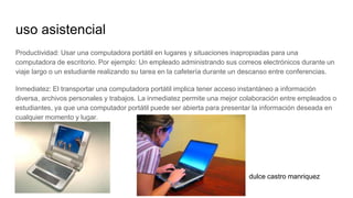 uso asistencial
Productividad: Usar una computadora portátil en lugares y situaciones inapropiadas para una
computadora de escritorio. Por ejemplo: Un empleado administrando sus correos electrónicos durante un
viaje largo o un estudiante realizando su tarea en la cafetería durante un descanso entre conferencias.
Inmediatez: El transportar una computadora portátil implica tener acceso instantáneo a información
diversa, archivos personales y trabajos. La inmediatez permite una mejor colaboración entre empleados o
estudiantes, ya que una computador portátil puede ser abierta para presentar la información deseada en
cualquier momento y lugar.
dulce castro manriquez
 