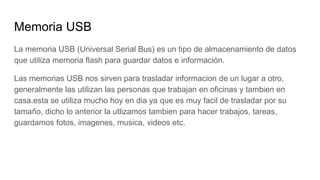 Memoria USB
La memoria USB (Universal Serial Bus) es un tipo de almacenamiento de datos
que utiliza memoria flash para guardar datos e información.
Las memorias USB nos sirven para trasladar informacion de un lugar a otro,
generalmente las utilizan las personas que trabajan en oficinas y tambien en
casa.esta se utiliza mucho hoy en dia ya que es muy facil de trasladar por su
tamaño, dicho lo anterior la utlizamos tambien para hacer trabajos, tareas,
guardamos fotos, imagenes, musica, videos etc.
 