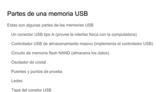 Partes de una memoria USB
Estas son algunas partes de las memorias USB
Un conector USB tipo A (provee la interfaz fisica con la computadora)
Controlador USB de almacenamiento masivo (implementa el controlador USB)
Circuito de memoria flash NAND (almacena los datos)
Oscilador de cristal
Puentes y puntos de prueba
Ledes
Tapa del conetor USB
 