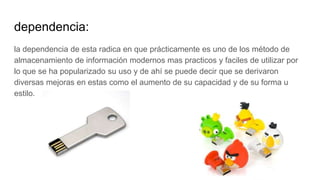 dependencia:
la dependencia de esta radica en que prácticamente es uno de los método de
almacenamiento de información modernos mas practicos y faciles de utilizar por
lo que se ha popularizado su uso y de ahí se puede decir que se derivaron
diversas mejoras en estas como el aumento de su capacidad y de su forma u
estilo.
 
