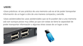 usos:
-Usos prácticos :el uso práctico de una memoria usb es el de poder transportar
información de un lugar a otro de una manera compacta y sencilla
-Usos asistenciales:los usos asistenciales que se le pueden dar a una memoria
usb son aunque pocos muy útiles ya que con estas se tiene la capacidad de
poder transportar información u algunas otras cosas de un lugar a otro
 