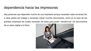dependencia hacia las impresoras
Hay personas que dependen mucho de una impresora porque necesitan estar enviando fax
a otras partes por trabajo o necesitan copiar muchos documentos, como en el caso de las
grandes empresas las cuales necesitan de estas para poder “transformar” los documentos
de un plano digital a lo fisico
 