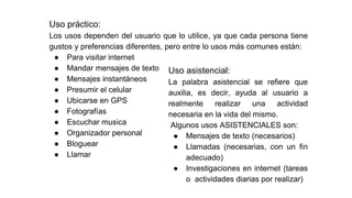 Uso práctico:
Los usos dependen del usuario que lo utilice, ya que cada persona tiene
gustos y preferencias diferentes, pero entre lo usos más comunes están:
● Para visitar internet
● Mandar mensajes de texto
● Mensajes instantáneos
● Presumir el celular
● Ubicarse en GPS
● Fotografías
● Escuchar musica
● Organizador personal
● Bloguear
● Llamar
Uso asistencial:
La palabra asistencial se refiere que
auxilia, es decir, ayuda al usuario a
realmente realizar una actividad
necesaria en la vida del mismo.
Algunos usos ASISTENCIALES son:
● Mensajes de texto (necesarios)
● Llamadas (necesarias, con un fin
adecuado)
● Investigaciones en internet (tareas
o actividades diarias por realizar)
 