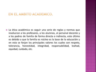  La ética académica es seguir una serie de reglas y normas que
involucran a los profesores, a los alumnos, al personal docente y
a los padres de familia de forma directa o indirecta, esto último
es debido a que la familia es núcleo es la base de la educación y
en esta se forjan los principales valores los cuales son respeto,
tolerancia, honestidad, integridad, responsabilidad, lealtad,
equidad, cuidado, etc.
 