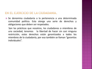  Se denomina ciudadanía a la pertenencia a una determinada
comunidad política. Esta otorga una serie de derechos y
obligaciones que deben ser respetados.
Son las prácticas que nosotros, los ciudadanos o miembros de
una sociedad, tenemos la libertad de hacer sin casi ninguna
restricción, estos derechos están garantizados a todos los
miembros de la ciudadanía, por eso también se llaman “garantías
individuales”.
 
