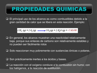  El principal uso de los alcanos es como combustibles debido a la
gran cantidad de calor que se libera en esta reacción. Ejemplo:
 En general, los alcanos muestran una reactividad relativamente
baja, porque sus enlaces de carbono son relativamente estables y
no pueden ser fácilmente rotos
 Solo reaccionan muy pobremente con sustancias iónicas o polares.
 Son prácticamente inertes a los ácidos y bases.
 La reacción con el oxígeno conduce a la combustión sin humo; con
los halógenos, a la reacción de sustitución.
PROPIEDADES QUIMICAS
 