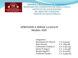 REPUBLICA BOLIVARIANA DE VENEZUELA
MINISTERIO DEL PODER POPULAR PARA LA SALUD
INSTITUTO DE ALTOS ESTUDIO
DR. ARNOLDO GABALDON
GESTION EN SALUD PÚBLICA
APRENDER A MIRAR LA SALUD
Modelo: ASIS
Integrantes:
Bracamonte B. Vilma E. C.I. 9.133.557
Bravo Ramón C.I. 7.879.581
Colmenares Claudia A. C.I. 12.971.295
Jaimes P. Jorge A. C.I. 9.213.558
Rosales Ingrid V. C.I. 15.232.817
Zambrano Sendy J. C.I. 13.549.264
 
