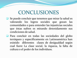 CONCLUSIONES
 Se puede concluir que tenemos que mirar la salud es
valorando los logros sociales que gozan las
comunidades o para entender las injusticias sociales
que éstas sufren es mirando detenidamente sus
condiciones de salud.
 Para concluir en todas las sociedades del globo
terráqueo y específicamente en Latinoamérica han
existido diferentes clases de desigualdad según
cual fuere La clase social, la riqueza, la falta de
cultura o el poder de los individuos.
 