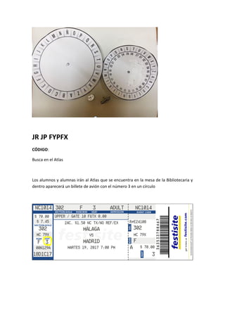 JR JP FYPFX
CÓDIGO:
Busca en el Atlas
Los alumnos y alumnas irán al Atlas que se encuentra en la mesa de la Bibliotecaria y
dentro aparecerá un billete de avión con el número 3 en un círculo
 