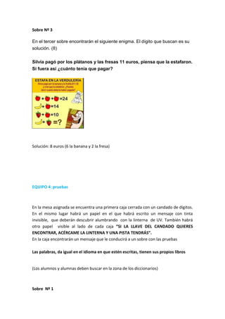 Sobre Nº 3
En el tercer sobre encontrarán el siguiente enigma. El dígito que buscan es su
solución. (8)
Silvia pagó por los plátanos y las fresas 11 euros, piensa que la estafaron.
Si fuera así ¿cuánto tenía que pagar?
Solución: 8 euros (6 la banana y 2 la fresa)
EQUIPO 4: pruebas
En la mesa asignada se encuentra una primera caja cerrada con un candado de dígitos.
En el mismo lugar habrá un papel en el que habrá escrito un mensaje con tinta
invisible, que deberán descubrir alumbrando con la linterna de UV. También habrá
otro papel visible al lado de cada caja “SI LA LLAVE DEL CANDADO QUIERES
ENCONTRAR, ACÉRCAME LA LINTERNA Y UNA PISTA TENDRÁS”.
En la caja encontrarán un mensaje que le conducirá a un sobre con las pruebas
Las palabras, da igual en el idioma en que estén escritas, tienen sus propios libros
(Los alumnos y alumnas deben buscar en la zona de los diccionarios)
Sobre Nº 1
 