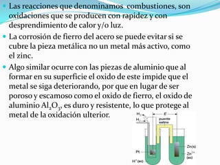  Las reacciones que denominamos combustiones, son
oxidaciones que se producen con rapidez y con
desprendimiento de calor y/o luz.
 La corrosión de fierro del acero se puede evitar si se
cubre la pieza metálica no un metal más activo, como
el zinc.
 Algo similar ocurre con las piezas de aluminio que al
formar en su superficie el oxido de este impide que el
metal se siga deteriorando, por que en lugar de ser
poroso y escamoso como el oxido de fierro, el oxido de
aluminio Al2O3, es duro y resistente, lo que protege al
metal de la oxidación ulterior.
 