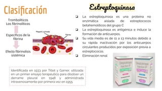 Clasiﬁcación ❏ La estreptoquinasa es una proteína no
enzimática aislada de estreptococos
betahemolíticos del grupo C
❏ La estreptoquinasa es antigénica e induce la
formación de anticuerpos.
❏ Su vida media es de 11 a 13 minutos debido a
su rápida inactivación por los anticuerpos
circulantes producidos por exposición previa a
estreptococos.
❏ Eliminación renal
Identiﬁcada en 1933 por Tillet y Garner, utilizada
en un primer ensayo terapéutico para disolver un
derrame pleural en 1948 y administrada
intravenosamente por primera vez en 1955.
Trombolíticos
Los ﬁbrinolíticos
Especíﬁcos de la
ﬁbrina
Efecto ﬁbrinolisis
sistémica
Estreptoquinasa
 