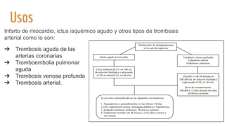 Usos
➔ Trombosis aguda de las
arterias coronarias
➔ Tromboembolia pulmonar
aguda
➔ Trombosis venosa profunda
➔ Trombosis arterial.
Infarto de miocardio, ictus isquémico agudo y otros tipos de trombosis
arterial como lo son:
 