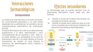 Interacciones
farmacológicas
Farmacocinética
La cinética de este fármaco no es bien conocida.
Su concentración plasmática y su vida media
dependen de su aﬁnidad por el sustrato y de las
concentraciones plasmáticas de anticuerpos
anti-SK.
El efecto ﬁbrinolítico de la SK no es directamente
proporcional a la dosis administrada y varía
marcadamente de un paciente a otro. Esto es,
en parte debido a la variabilidad en el nivel de
anticuerpos anti-SK y en parte debido al inusual
mecanismo de acción, el cual precisa la
presencia de plasminógeno como cofactor y
como sustrato.
Efectos secundarios
La hemorragia que se puede provocar tras un
tratamiento ﬁbrinolítico viene dada por dos
factores:
a) Debido a la lisis de la ﬁbrina del trombo, en
los lugares de daño vascular.
b) Debido al estado lítico sistémico que se crea
como resultado de la formación sistémica de
plasmina que produce ﬁbrinogenolisis.
 