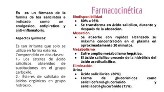 Farmacocinética
Es es un fármaco de la
familia de los salicilatos e
indicado como un
analgesico, antipiretico y
anti-inflamatorio.
Aspectos químicos:
Es tan irritante que solo se
utiliza en forma externa.
Comprendido en dos clases:
1.- Los ésteres de ácido
salicílicos obtenidos de
sustituciones en el grupo
carboxilo.
2.- Ésteres de salicilato de
ácidos orgánicos en grupo
hidroxilo.
Biodisponibilidad
● 80% a 95%
● Se transforma en ácido salicílico, durante y
después de la absorciòn.
Absorciòn
● Se absorbe con rapidez alcanzado su
máxima concentraciòn en el plasma en
aproximadamente 30 minutos.
Metabolismo
● Sufre amplio metabolismo hepático.
● El ácido salicílico procede de la hidrólisis del
ácido acetilsalicílico.
Eliminaciòn
Orina
● Àcido salicilùrico (80%)
● Forma de glucorònidos como
salicílicofenol-glucorònido y
salicilacetil-glucorònido (15%).
 